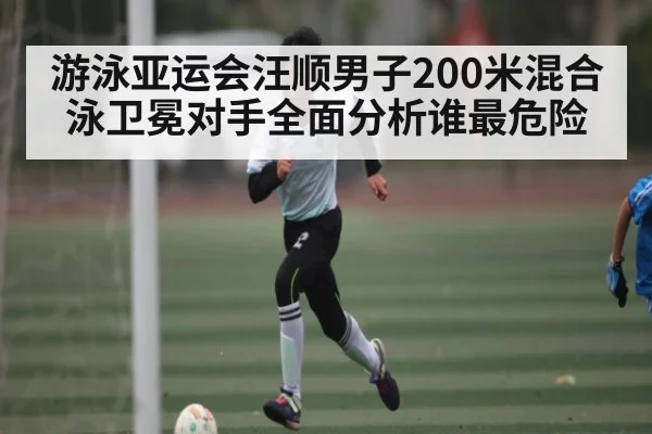 游泳亚运会汪顺男子200米混合泳卫冕对手全面分析谁最危险